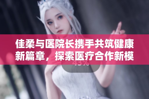 佳柔与医院长携手共筑健康新篇章，探索医疗合作新模式