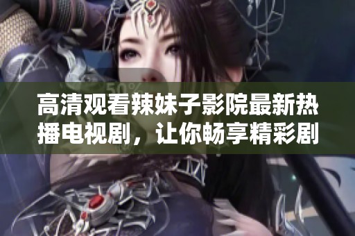 高清观看辣妹子影院最新热播电视剧，让你畅享精彩剧集