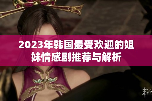2023年韩国最受欢迎的姐妹情感剧推荐与解析