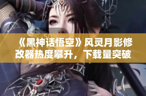 《黑神话悟空》风灵月影修改器热度攀升，下载量突破300万大关