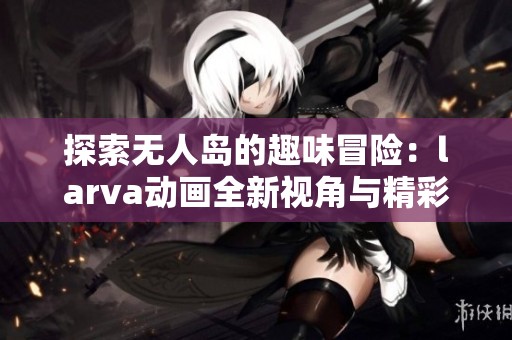 探索无人岛的趣味冒险：larva动画全新视角与精彩综述