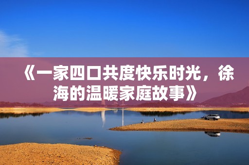 《一家四口共度快乐时光，徐海的温暖家庭故事》