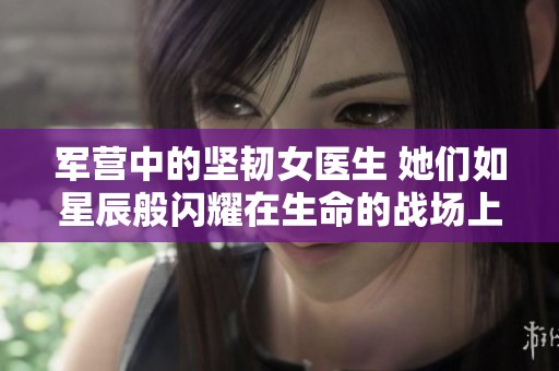 军营中的坚韧女医生 她们如星辰般闪耀在生命的战场上