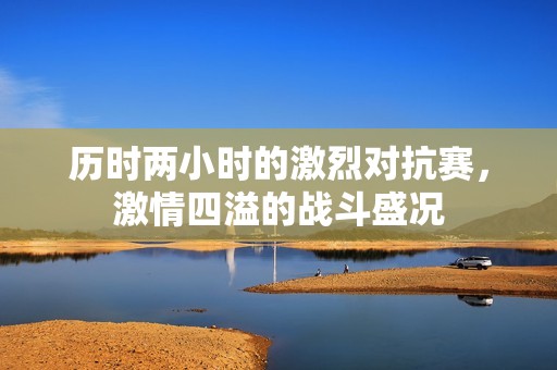 历时两小时的激烈对抗赛，激情四溢的战斗盛况