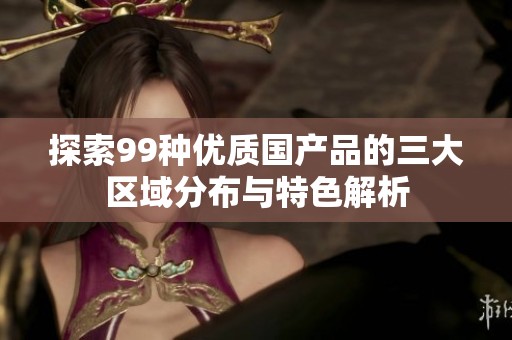 探索99种优质国产品的三大区域分布与特色解析