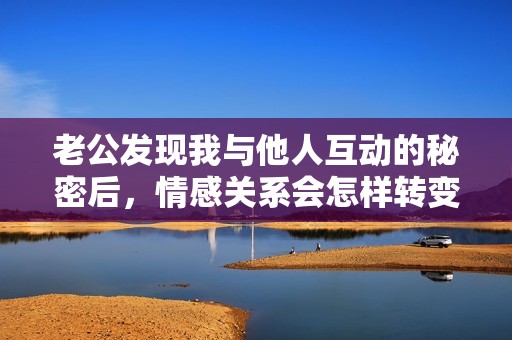 老公发现我与他人互动的秘密后，情感关系会怎样转变？