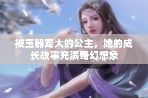被玉器宠大的公主，她的成长故事充满奇幻想象