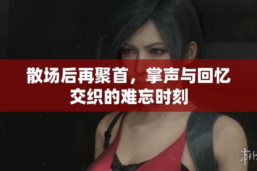 散场后再聚首，掌声与回忆交织的难忘时刻
