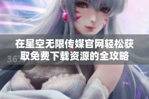 在星空无限传媒官网轻松获取免费下载资源的全攻略