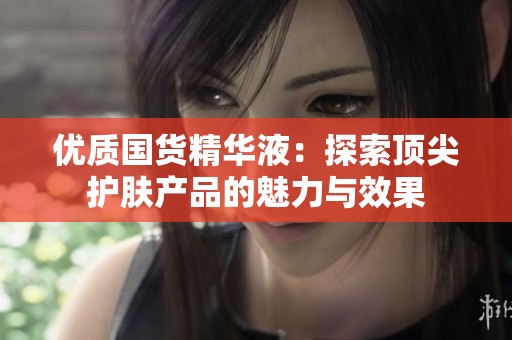 优质国货精华液：探索顶尖护肤产品的魅力与效果