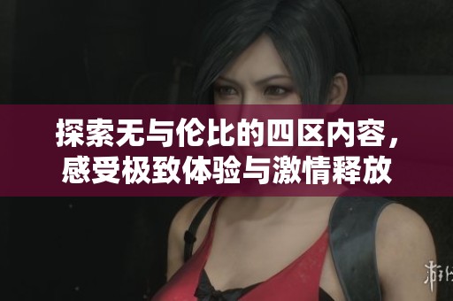 探索无与伦比的四区内容，感受极致体验与激情释放