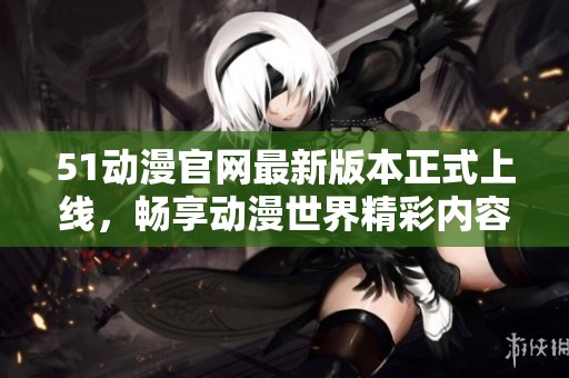 51动漫官网最新版本正式上线，畅享动漫世界精彩内容