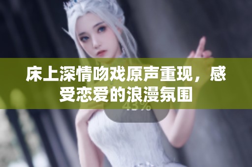 床上深情吻戏原声重现，感受恋爱的浪漫氛围