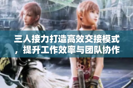 三人接力打造高效交接模式，提升工作效率与团队协作