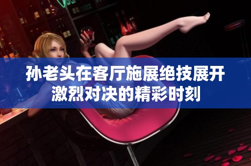 孙老头在客厅施展绝技展开激烈对决的精彩时刻