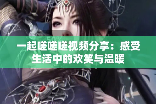 一起嗟嗟嗟视频分享：感受生活中的欢笑与温暖
