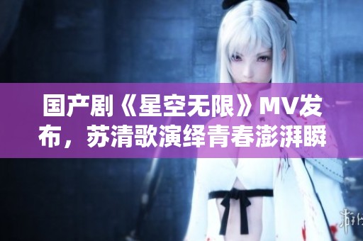 国产剧《星空无限》MV发布，苏清歌演绎青春澎湃瞬间