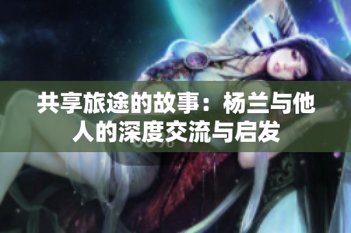 共享旅途的故事：杨兰与他人的深度交流与启发