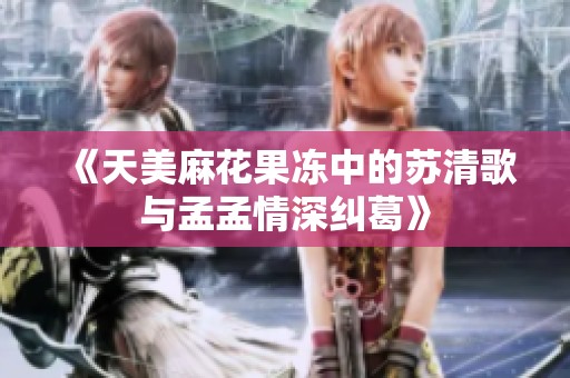 《天美麻花果冻中的苏清歌与孟孟情深纠葛》