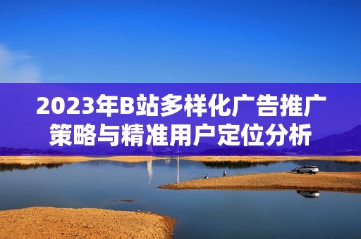 2023年B站多样化广告推广策略与精准用户定位分析