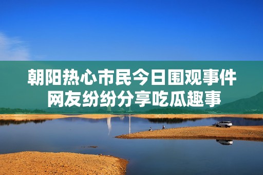 朝阳热心市民今日围观事件 网友纷纷分享吃瓜趣事