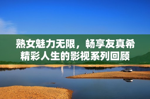 熟女魅力无限，畅享友真希精彩人生的影视系列回顾