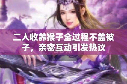 二人收养猴子全过程不盖被子，亲密互动引发热议