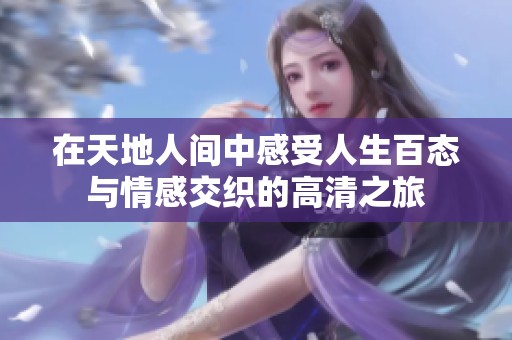 在天地人间中感受人生百态与情感交织的高清之旅