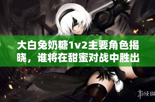 大白兔奶糖1v2主要角色揭晓，谁将在甜蜜对战中胜出