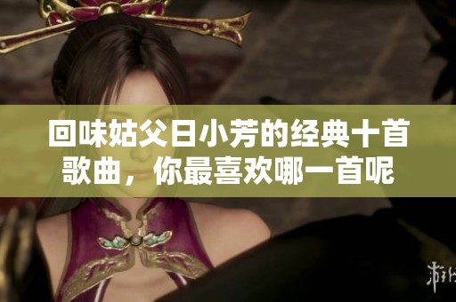 回味姑父日小芳的经典十首歌曲，你最喜欢哪一首呢