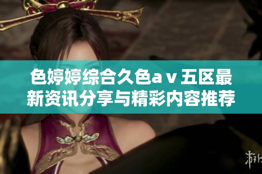 色婷婷综合久色aⅴ五区最新资讯分享与精彩内容推荐
