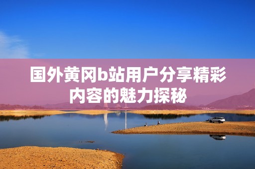国外黄冈b站用户分享精彩内容的魅力探秘