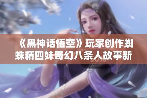 《黑神话悟空》玩家创作蜘蛛精四妹奇幻八条人故事新篇