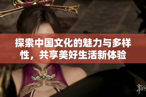 探索中国文化的魅力与多样性，共享美好生活新体验