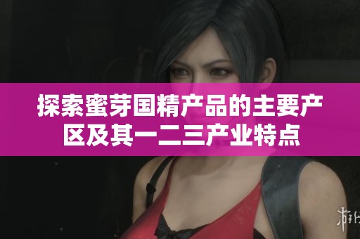 探索蜜芽国精产品的主要产区及其一二三产业特点