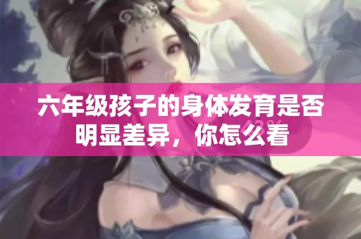 六年级孩子的身体发育是否明显差异，你怎么看