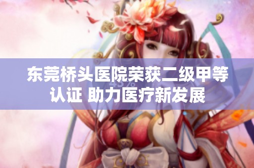 东莞桥头医院荣获二级甲等认证 助力医疗新发展