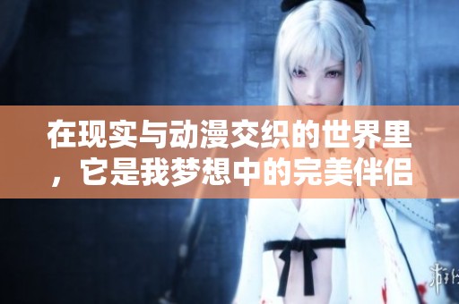 在现实与动漫交织的世界里，它是我梦想中的完美伴侣