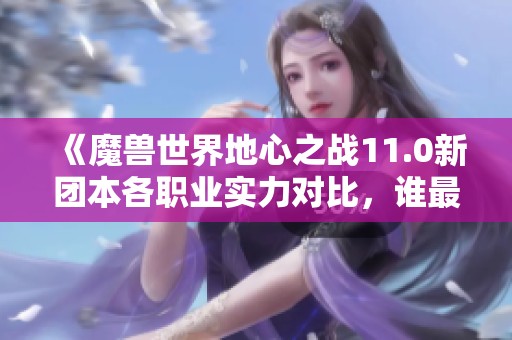 《魔兽世界地心之战11.0新团本各职业实力对比，谁最被低估？》