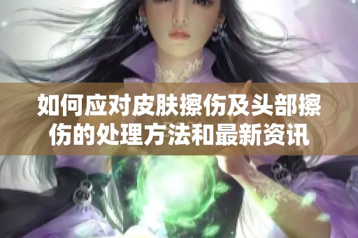 如何应对皮肤擦伤及头部擦伤的处理方法和最新资讯