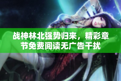 战神林北强势归来，精彩章节免费阅读无广告干扰