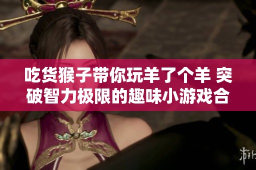 吃货猴子带你玩羊了个羊 突破智力极限的趣味小游戏合集
