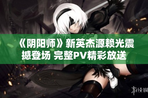 《阴阳师》新英杰源赖光震撼登场 完整PV精彩放送