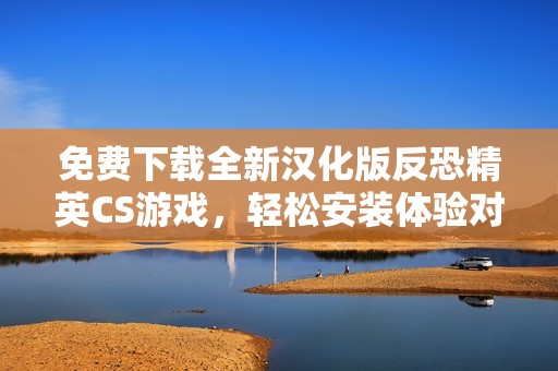 免费下载全新汉化版反恐精英CS游戏，轻松安装体验对战乐趣