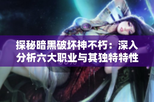 探秘暗黑破坏神不朽：深入分析六大职业与其独特特性