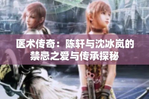 医术传奇：陈轩与沈冰岚的禁忌之爱与传承探秘