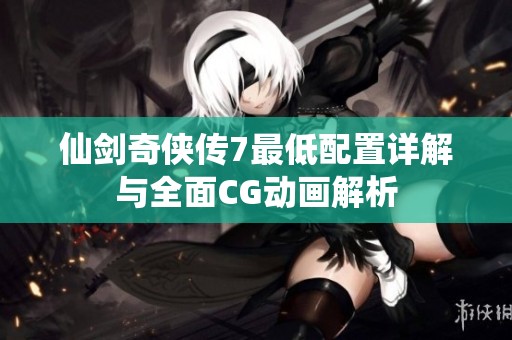 仙剑奇侠传7最低配置详解与全面CG动画解析