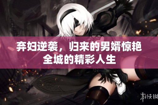 弃妇逆袭，归来的男婿惊艳全城的精彩人生