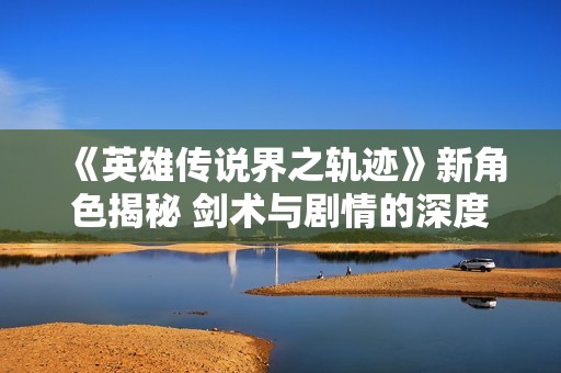 《英雄传说界之轨迹》新角色揭秘 剑术与剧情的深度交织