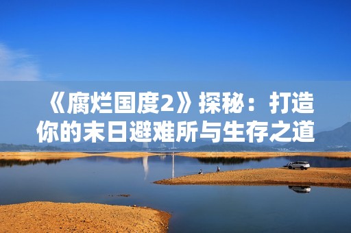 《腐烂国度2》探秘：打造你的末日避难所与生存之道